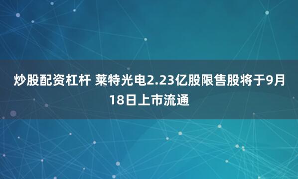 炒股配资杠杆 莱特光电2.23亿股限售股将于9月18日上市流通