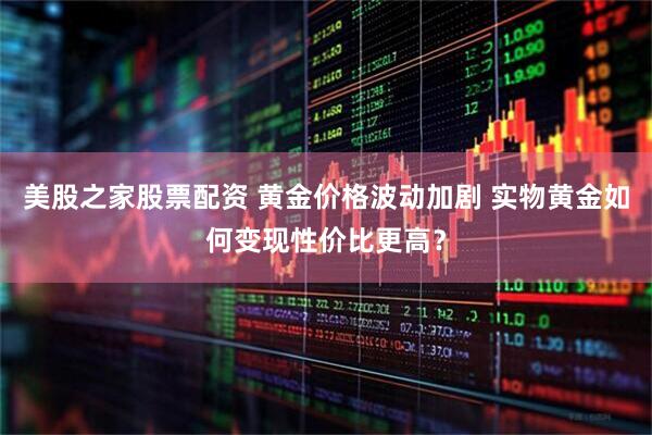 美股之家股票配资 黄金价格波动加剧 实物黄金如何变现性价比更高？
