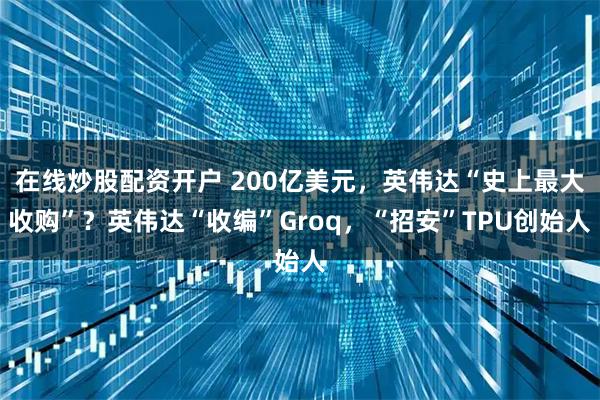 在线炒股配资开户 200亿美元，英伟达“史上最大收购”？英伟达“收编”Groq，“招安”TPU创始人