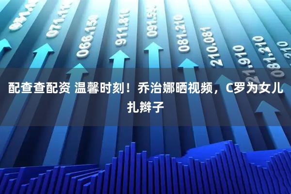 配查查配资 温馨时刻！乔治娜晒视频，C罗为女儿扎辫子