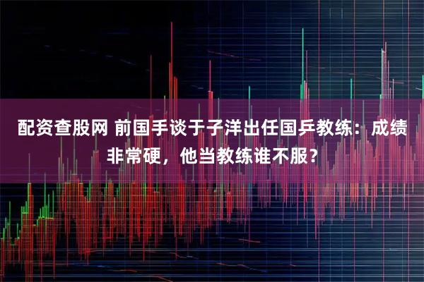 配资查股网 前国手谈于子洋出任国乒教练：成绩非常硬，他当教练谁不服？