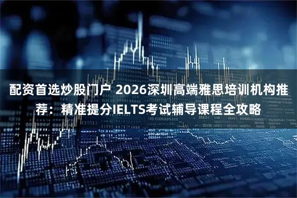配资首选炒股门户 2026深圳高端雅思培训机构推荐：精准提分IELTS考试辅导课程全攻略