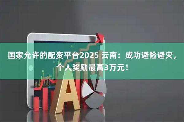 国家允许的配资平台2025 云南：成功避险避灾，个人奖励最高3万元！