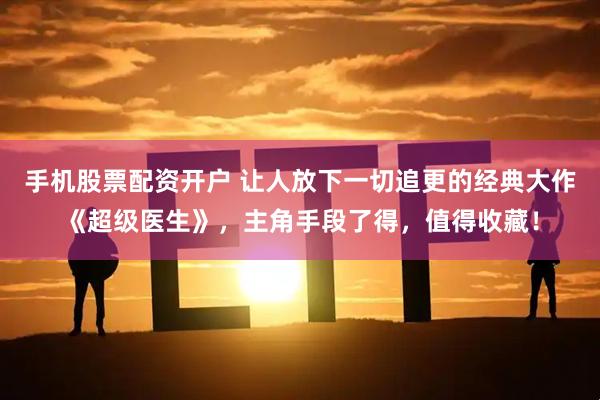 手机股票配资开户 让人放下一切追更的经典大作《超级医生》，主角手段了得，值得收藏！