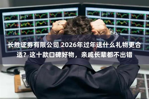 长胜证券有限公司 2026年过年送什么礼物更合适？这十款口碑好物，亲戚长辈都不出错
