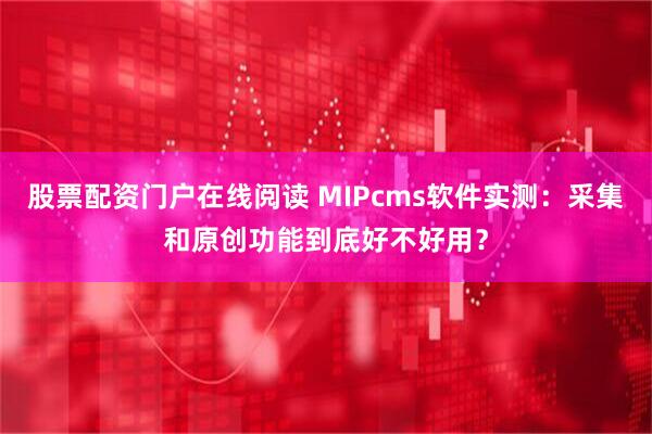 股票配资门户在线阅读 MIPcms软件实测：采集和原创功能到底好不好用？