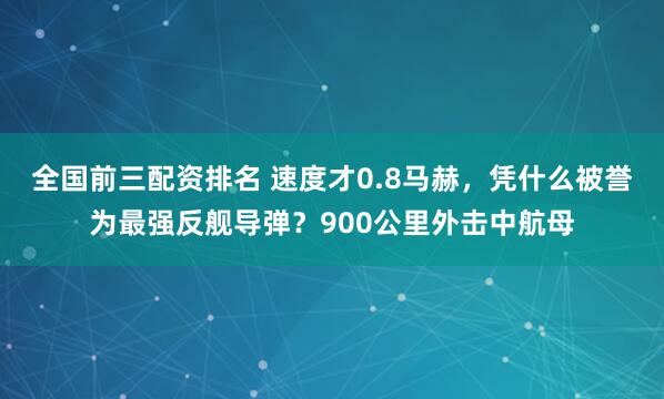 全国前三配资排名 速度才0.8马赫，凭什么被誉为最强反舰导弹？900公里外击中航母
