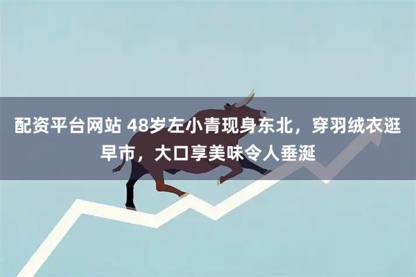 配资平台网站 48岁左小青现身东北，穿羽绒衣逛早市，大口享美味令人垂涎