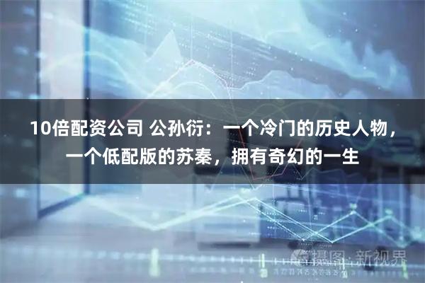 10倍配资公司 公孙衍：一个冷门的历史人物，一个低配版的苏秦，拥有奇幻的一生
