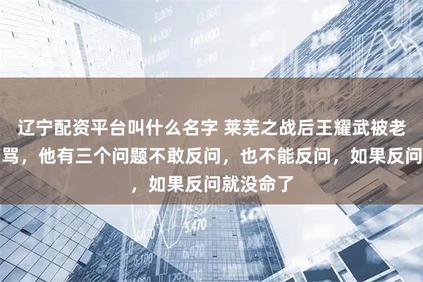 辽宁配资平台叫什么名字 莱芜之战后王耀武被老蒋质问痛骂，他有三个问题不敢反问，也不能反问，如果反问就没命了
