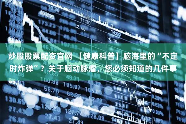 炒股股票配资官网 【健康科普】脑海里的“不定时炸弹”?关于脑动脉瘤,您必须知道的几件事