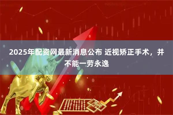 2025年配资网最新消息公布 近视矫正手术，并不能一劳永逸