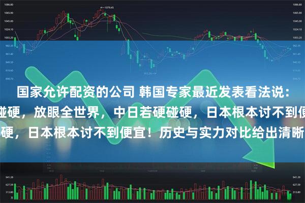国家允许配资的公司 韩国专家最近发表看法说：如果中国和日本真的硬碰硬，放眼全世界，中日若硬碰硬，日本根本讨不到便宜！历史与实力对比给出清晰结论