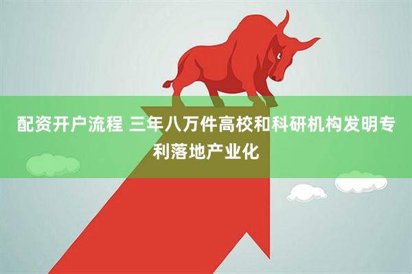 配资开户流程 三年八万件高校和科研机构发明专利落地产业化