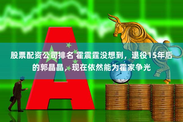 股票配资公司排名 霍震霆没想到，退役15年后的郭晶晶，现在依然能为霍家争光
